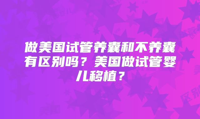 做美国试管养囊和不养囊有区别吗？美国做试管婴儿移植？