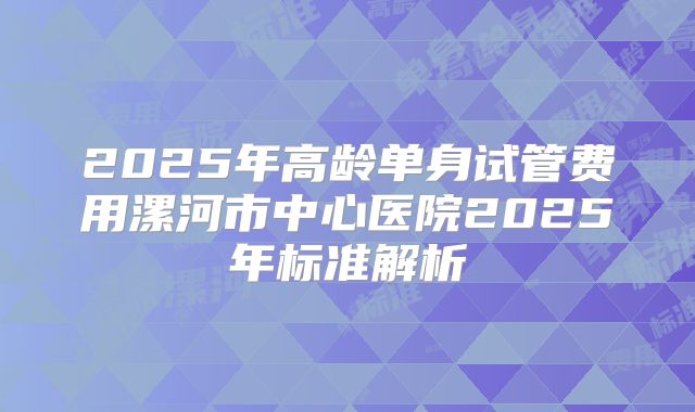 2025年高龄单身试管费用漯河市中心医院2025年标准解析