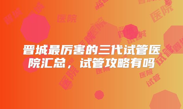 晋城最厉害的三代试管医院汇总，试管攻略有吗