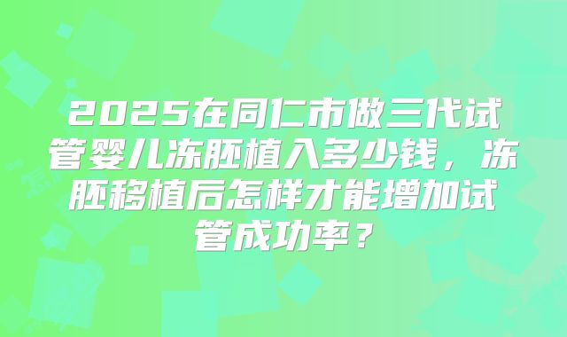 2025在同仁市做三代试管婴儿冻胚植入多少钱,冻胚移植后怎样才能增加试管成功率?