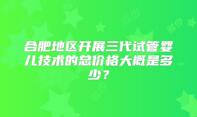 合肥地区开展三代试管婴儿技术的总价格大概是多少？