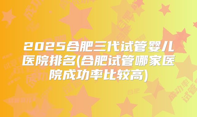 2025合肥三代试管婴儿医院排名(合肥试管哪家医院成功率比较高)