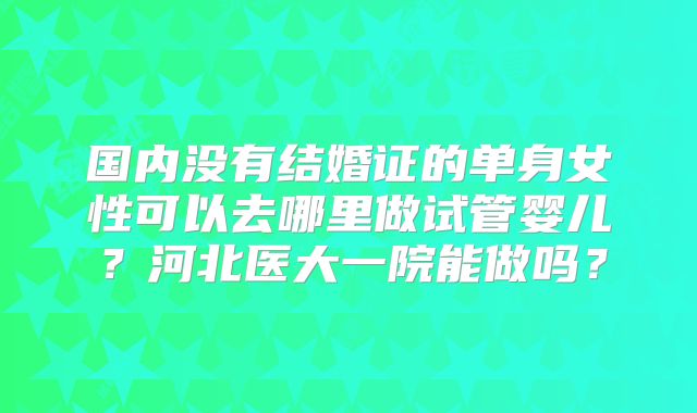 国内没有结婚证的单身女性可以去哪里做试管婴儿？河北医大一院能做吗？