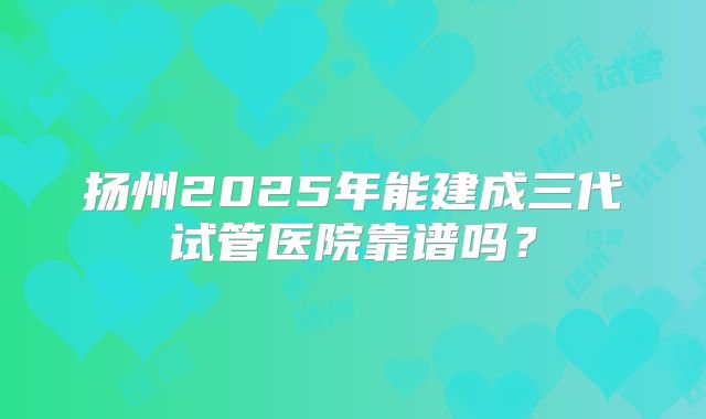 扬州2025年能建成三代试管医院靠谱吗？