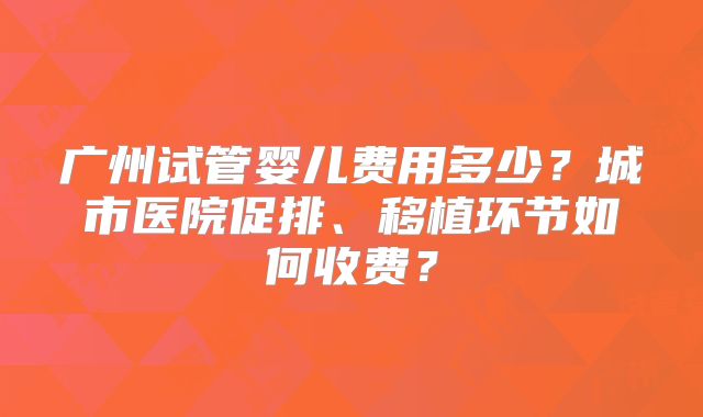 广州试管婴儿费用多少？城市医院促排、移植环节如何收费？
