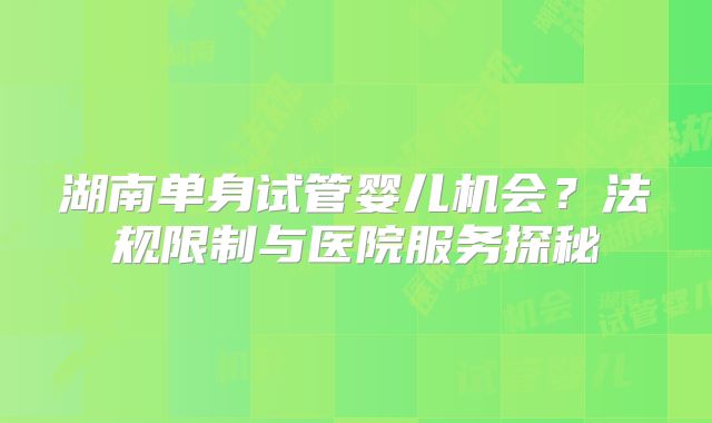湖南单身试管婴儿机会？法规限制与医院服务探秘