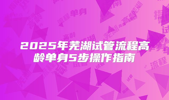 2025年芜湖试管流程高龄单身5步操作指南