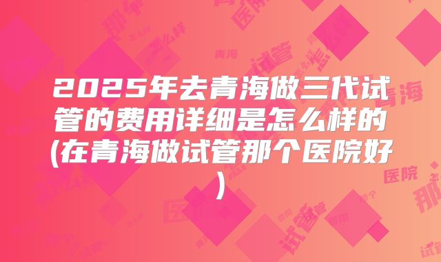2025年去青海做三代试管的费用详细是怎么样的(在青海做试管那个医院好)