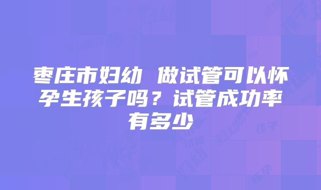 枣庄市妇幼 做试管可以怀孕生孩子吗？试管成功率有多少
