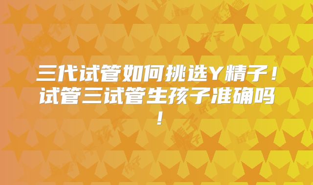 三代试管如何挑选Y精子！试管三试管生孩子准确吗！