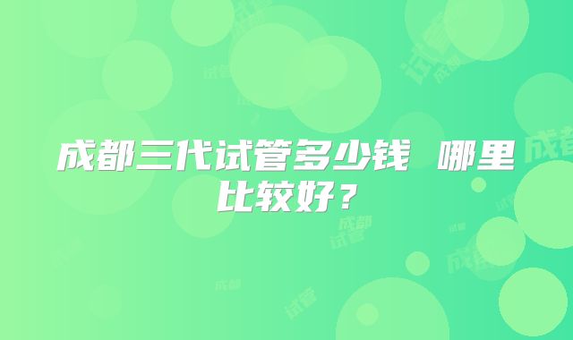 成都三代试管多少钱 哪里比较好？