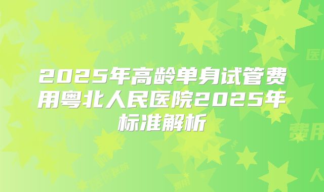 2025年高龄单身试管费用粤北人民医院2025年标准解析