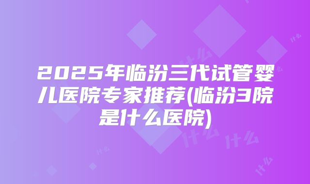 2025年临汾三代试管婴儿医院专家推荐(临汾3院是什么医院)