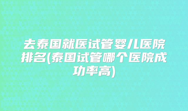 去泰国就医试管婴儿医院排名(泰国试管哪个医院成功率高)