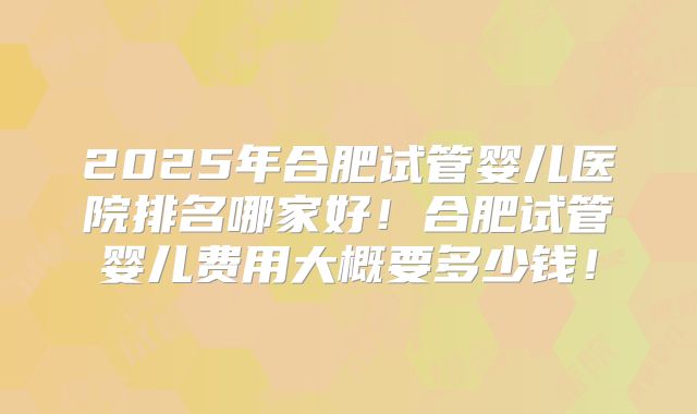 2025年合肥试管婴儿医院排名哪家好!合肥试管婴儿费用大概要多少钱!