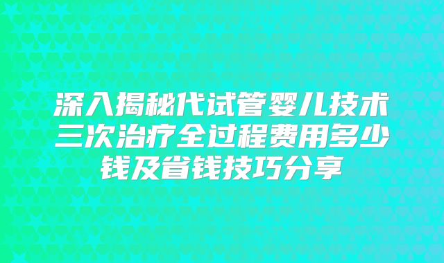 深入揭秘代试管婴儿技术三次治疗全过程费用多少钱及省钱技巧分享