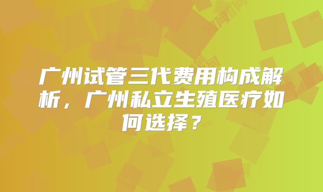 广州试管三代费用构成解析，广州私立生殖医疗如何选择？