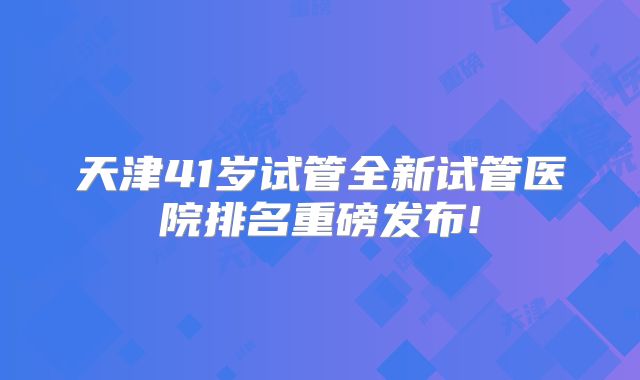 天津41岁试管全新试管医院排名重磅发布!