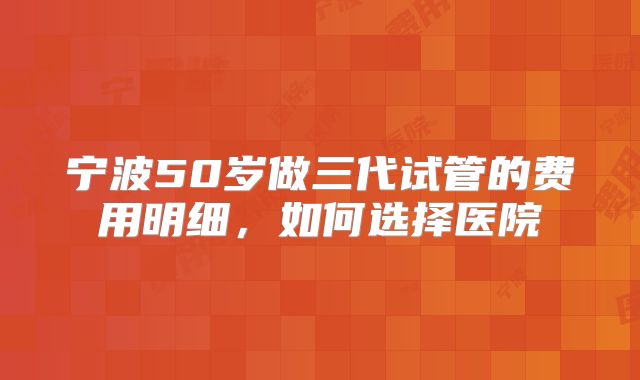 宁波50岁做三代试管的费用明细，如何选择医院