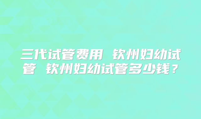 三代试管费用 钦州妇幼试管 钦州妇幼试管多少钱？