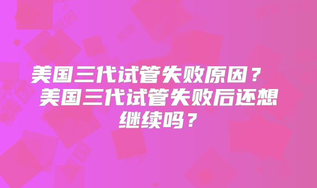 美国三代试管失败原因？ 美国三代试管失败后还想继续吗？