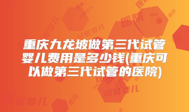 重庆九龙坡做第三代试管婴儿费用是多少钱(重庆可以做第三代试管的医院)