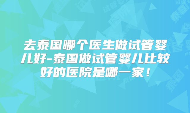去泰国哪个医生做试管婴儿好-泰国做试管婴儿比较好的医院是哪一家!