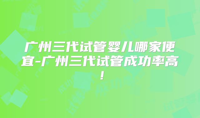 广州三代试管婴儿哪家便宜-广州三代试管成功率高！
