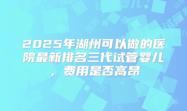 2025年湖州可以做的医院最新排名三代试管婴儿，费用是否高昂
