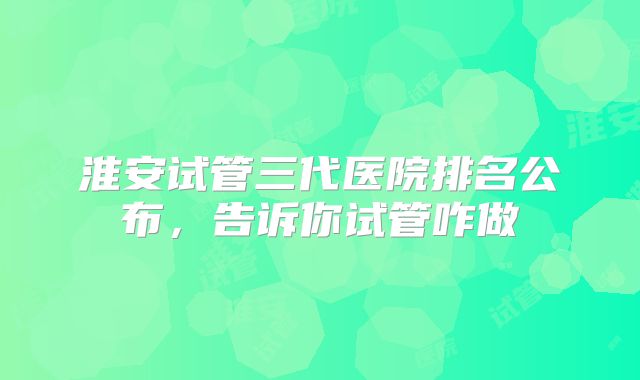 淮安试管三代医院排名公布，告诉你试管咋做