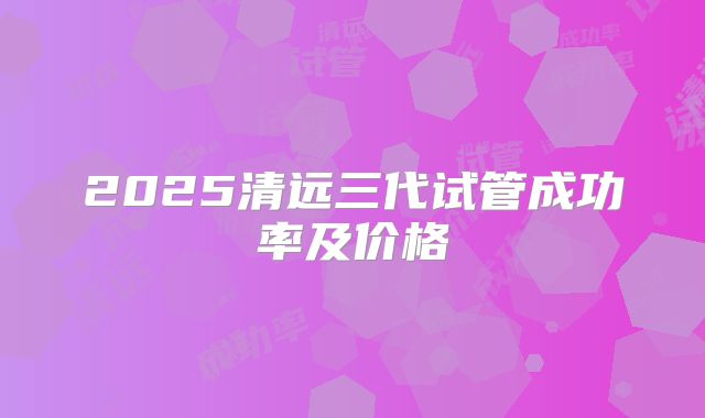 2025清远三代试管成功率及价格