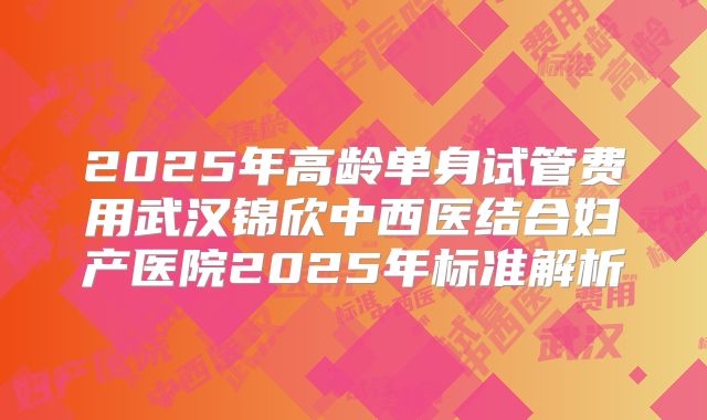 2025年高龄单身试管费用武汉锦欣中西医结合妇产医院2025年标准解析