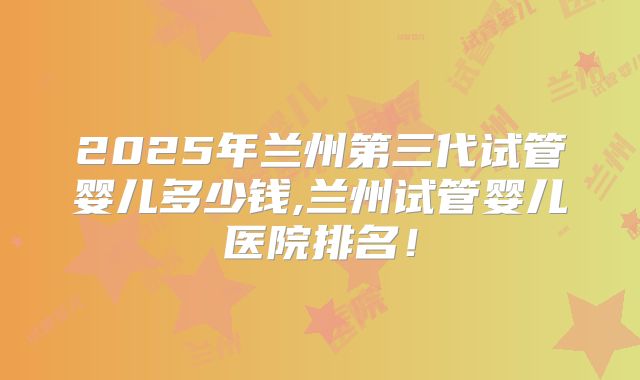 2025年兰州第三代试管婴儿多少钱,兰州试管婴儿医院排名!