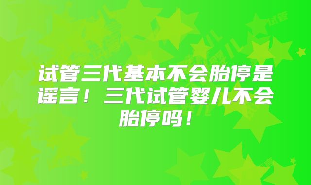 试管三代基本不会胎停是谣言！三代试管婴儿不会胎停吗！
