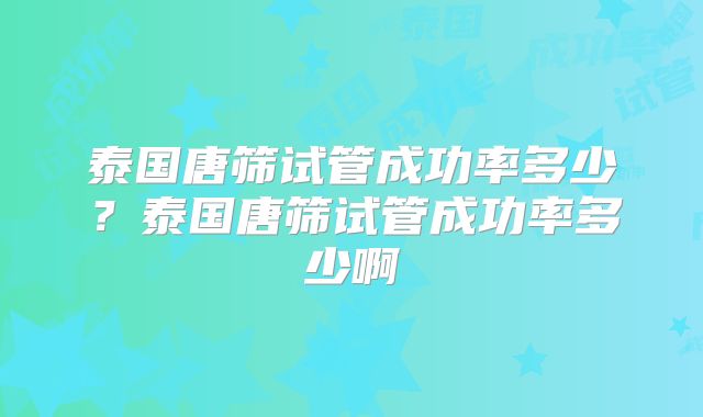 泰国唐筛试管成功率多少？泰国唐筛试管成功率多少啊