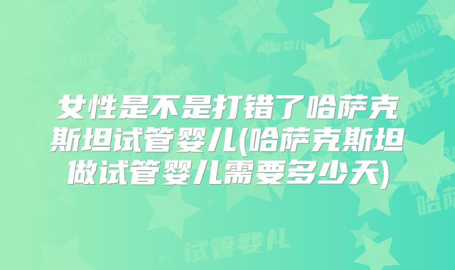 女性是不是打错了哈萨克斯坦试管婴儿(哈萨克斯坦做试管婴儿需要多少天)