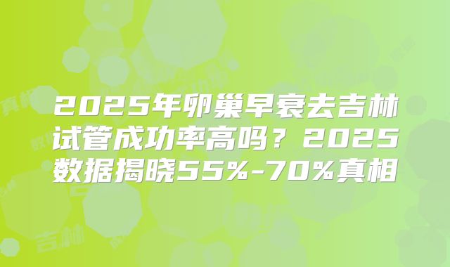 2025年卵巢早衰去吉林试管成功率高吗？2025数据揭晓55%-70%真相
