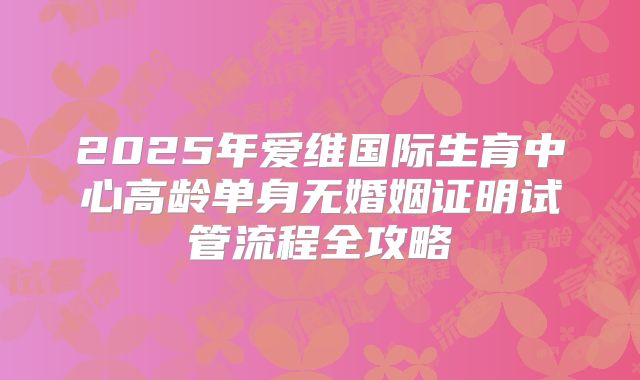 2025年爱维国际生育中心高龄单身无婚姻证明试管流程全攻略