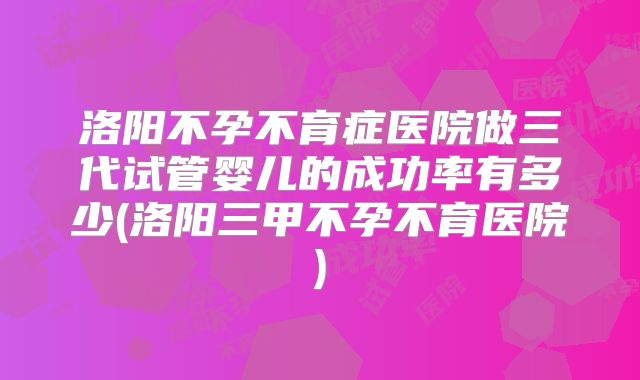 洛阳不孕不育症医院做三代试管婴儿的成功率有多少(洛阳三甲不孕不育医院)