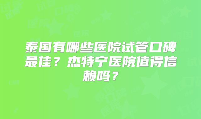 泰国有哪些医院试管口碑最佳？杰特宁医院值得信赖吗？