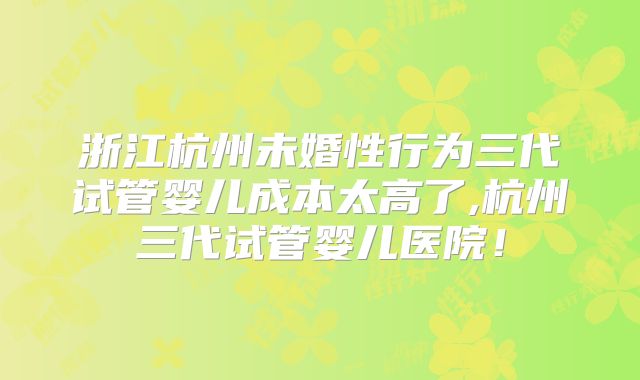 浙江杭州未婚性行为三代试管婴儿成本太高了,杭州三代试管婴儿医院！