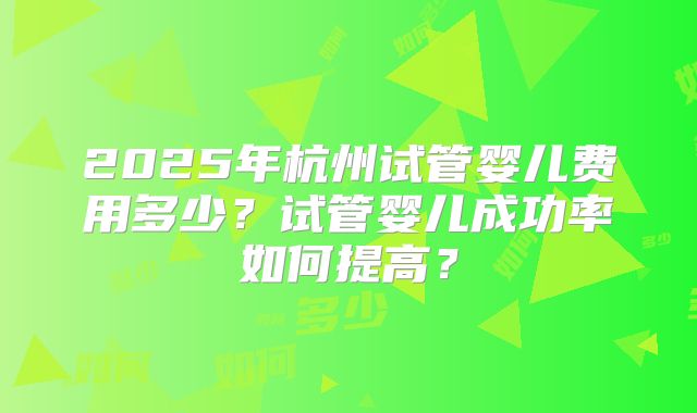 2025年杭州试管婴儿费用多少？试管婴儿成功率如何提高？