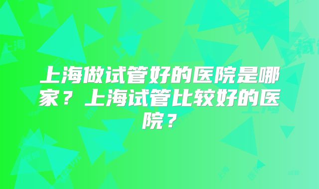 上海做试管好的医院是哪家？上海试管比较好的医院？