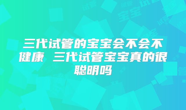 三代试管的宝宝会不会不健康 三代试管宝宝真的很聪明吗