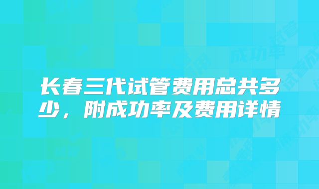 长春三代试管费用总共多少，附成功率及费用详情