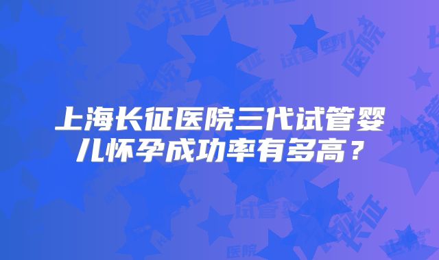 上海长征医院三代试管婴儿怀孕成功率有多高？