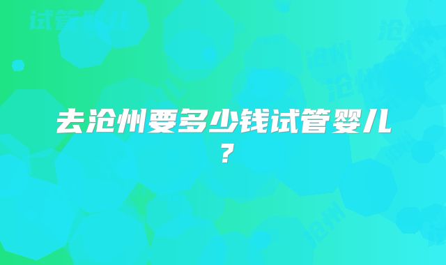 去沧州要多少钱试管婴儿？