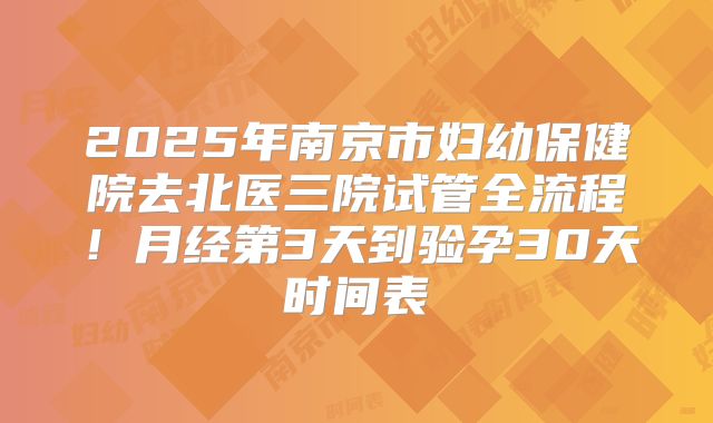 2025年南京市妇幼保健院去北医三院试管全流程！月经第3天到验孕30天时间表