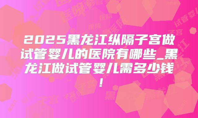 2025黑龙江纵隔子宫做试管婴儿的医院有哪些_黑龙江做试管婴儿需多少钱！