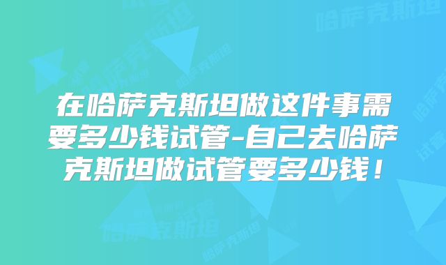 在哈萨克斯坦做这件事需要多少钱试管-自己去哈萨克斯坦做试管要多少钱！